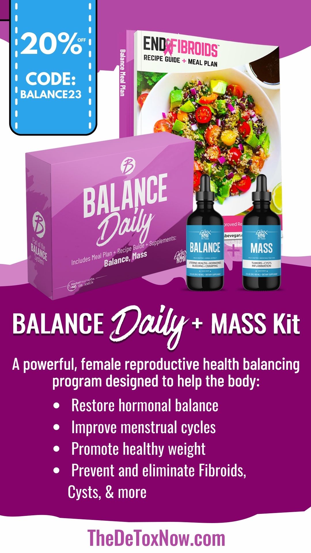 UFIBROIDS RECIPE GUIDE MEAL pLAN hw % i plan* Gl FCL IS i ol @ BALANCE Zly MASS Kit A powerful, female reproductive health balancing program designed to help the body: e Restore hormonal balance mprove menstrual cycles Promote healthy weight e Prevent and eliminate Fibroids, R TheDeToxNow.com 